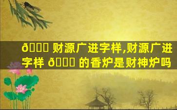 🐋 财源广进字样,财源广进字样 🐈 的香炉是财神炉吗